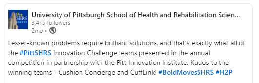 University of Pittsburgh School of Health and Rehabilitation Scien... 3.475 followers. 2mo. Lesser-known problems require brilliant solutions, and that’s exactly what all of the #PittSHRS Innovation Challenge teams presented in the annual competition in partnership with the Pitt Innovation Institute. Kudos to the winning teams – Cushion Concierge and CuffLink! #BoldMovesSHRS #H2P 
